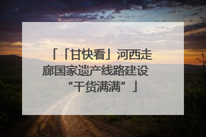 「甘快看」河西走廊国家遗产线路建设“干货满满”