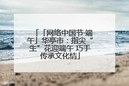 「网络中国节·端午」华亭市：指尖“生”花迎端午 巧手传承文化情