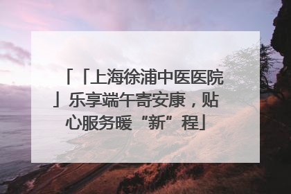 「上海徐浦中医医院」乐享端午寄安康，贴心服务暖“新”程