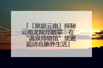 「旅居云南」探秘云南龙陵邦腊掌：在“温泉博物馆”里邂逅诗意康养生活