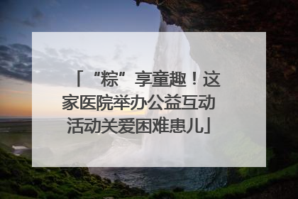 “粽”享童趣！这家医院举办公益互动活动关爱困难患儿