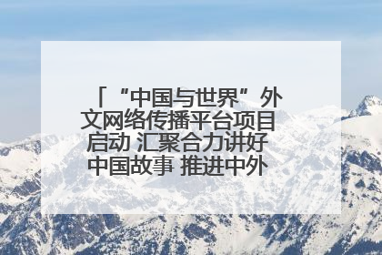 “中国与世界”外文网络传播平台项目启动 汇聚合力讲好中国故事 推进中外文明交流互鉴