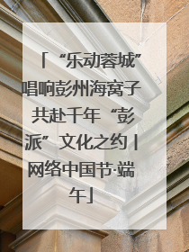 “乐动蓉城”唱响彭州海窝子 共赴千年“彭派”文化之约丨网络中国节·端午