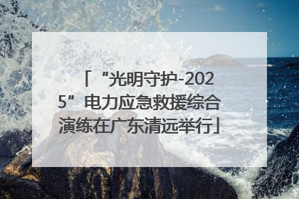 “光明守护-2025”电力应急救援综合演练在广东清远举行