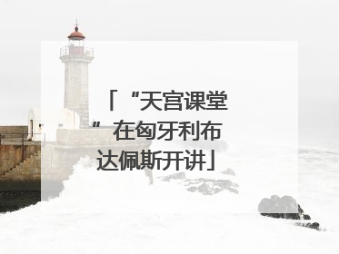“天宫课堂”在匈牙利布达佩斯开讲