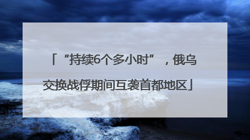 “持续6个多小时”，俄乌交换战俘期间互袭首都地区