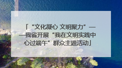 “文化凝心 文明聚力”——我省开展“我在文明实践中心过端午”群众主题活动