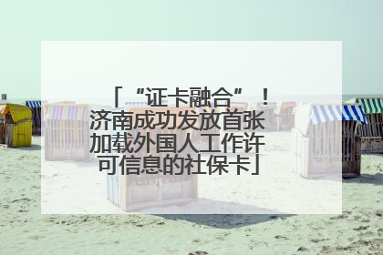 “证卡融合”！济南成功发放首张加载外国人工作许可信息的社保卡