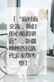 “面对面交流，我们的心贴得更近”，新疆博州各民族代表来鄂考察