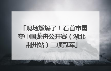 现场燃爆了！石首市勇夺中国龙舟公开赛（湖北荆州站）三项冠军