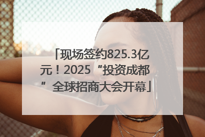 现场签约825.3亿元！2025“投资成都”全球招商大会开幕