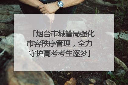 烟台市城管局强化市容秩序管理，全力守护高考考生逐梦