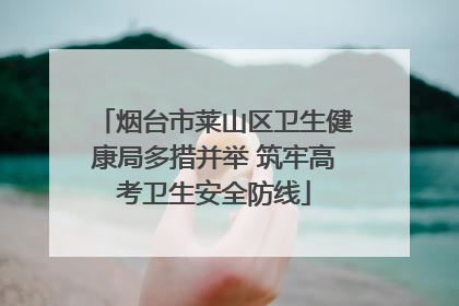 烟台市莱山区卫生健康局多措并举 筑牢高考卫生安全防线
