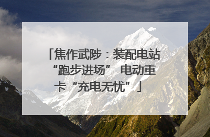焦作武陟：装配电站“跑步进场” 电动重卡“充电无忧”