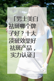 男士美白祛斑哪个牌子好？十大淡斑效果好祛斑产品，实力认证