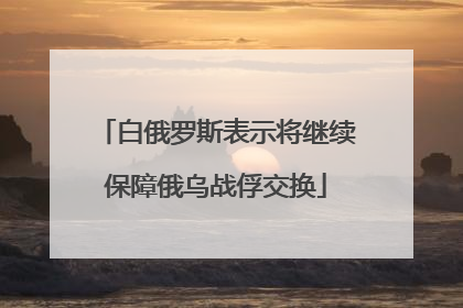 白俄罗斯表示将继续保障俄乌战俘交换