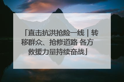 直击抗洪抢险一线｜转移群众、抢修道路 各方救援力量持续奋战