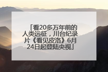 看20多万年前的人类远征，川台纪录片《看见皮洛》6月24日起登陆央视