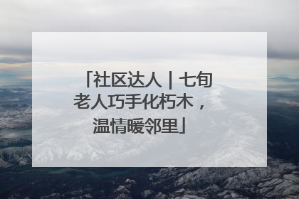 社区达人｜七旬老人巧手化朽木，温情暖邻里