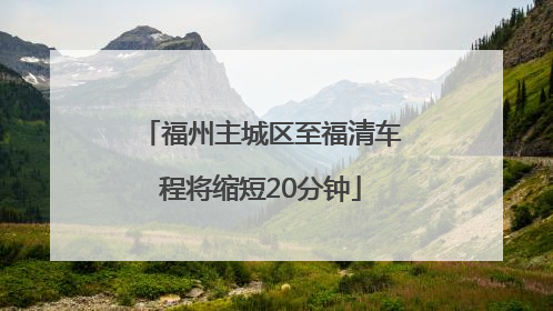 福州主城区至福清车程将缩短20分钟