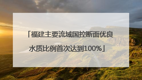 福建主要流域国控断面优良水质比例首次达到100%