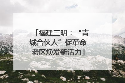 福建三明：“青城合伙人”促革命老区焕发新活力