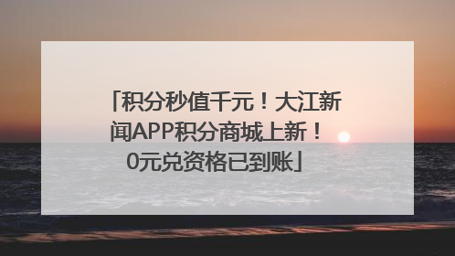 积分秒值千元！大江新闻APP积分商城上新！0元兑资格已到账