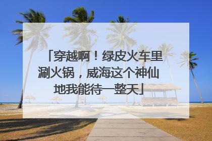 穿越啊！绿皮火车里涮火锅，威海这个神仙地我能待一整天