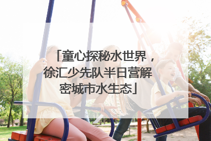童心探秘水世界，徐汇少先队半日营解密城市水生态