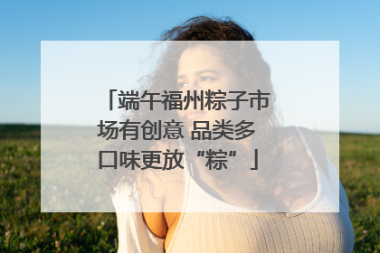 端午福州粽子市场有创意 品类多口味更放“粽”