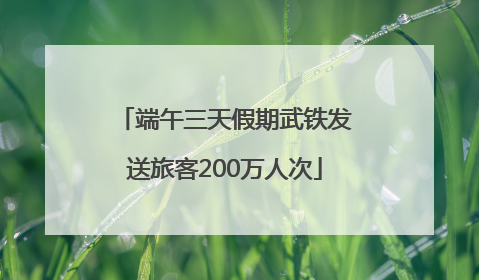 端午三天假期武铁发送旅客200万人次