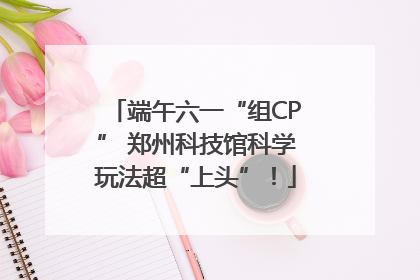 端午六一“组CP” 郑州科技馆科学玩法超“上头”！