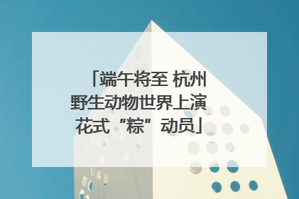 端午将至 杭州野生动物世界上演花式“粽”动员