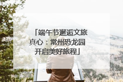 端午节邂逅文旅真心：常州恐龙园开启美好旅程