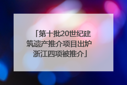 第十批20世纪建筑遗产推介项目出炉 浙江四项被推介