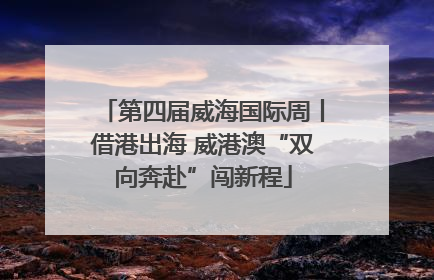 第四届威海国际周丨借港出海 威港澳“双向奔赴”闯新程