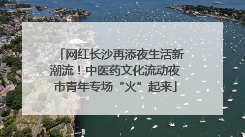 网红长沙再添夜生活新潮流！中医药文化流动夜市青年专场“火”起来