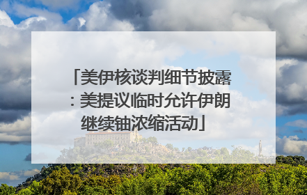 美伊核谈判细节披露：美提议临时允许伊朗继续铀浓缩活动