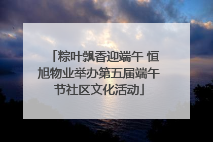 粽叶飘香迎端午 恒旭物业举办第五届端午节社区文化活动