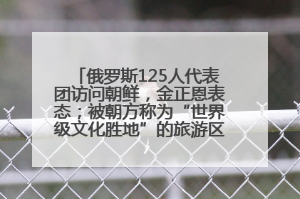 俄罗斯125人代表团访问朝鲜，金正恩表态；被朝方称为“世界级文化胜地”的旅游区，将首次接待俄游客