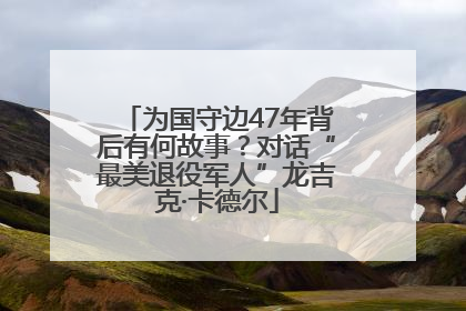 为国守边47年背后有何故事？对话“最美退役军人”龙吉克·卡德尔