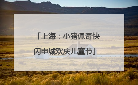 上海：小猪佩奇快闪申城欢庆儿童节