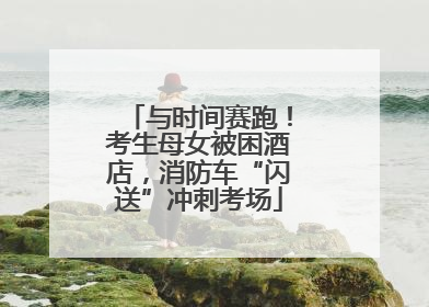 与时间赛跑！考生母女被困酒店，消防车“闪送”冲刺考场