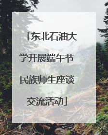 东北石油大学开展端午节民族师生座谈交流活动