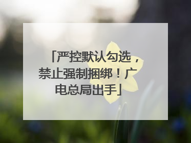 严控默认勾选，禁止强制捆绑！广电总局出手
