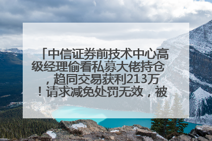 中信证券前技术中心高级经理偷看私募大佬持仓，趋同交易获利213万！请求减免处罚无效，被罚没426万