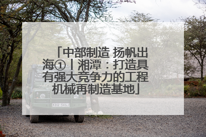 中部制造 扬帆出海①丨湘潭：打造具有强大竞争力的工程机械再制造基地