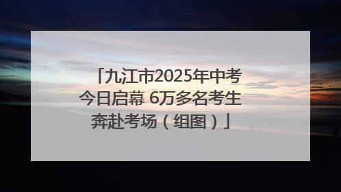 九江市2025年中考今日启幕 6万多名考生奔赴考场（组图）