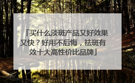 买什么淡斑产品又好效果又快？好用不后悔，祛斑有效十大高性价比品牌
