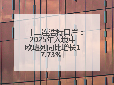 二连浩特口岸：2025年入境中欧班列同比增长17.73%